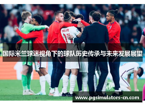 国际米兰球迷视角下的球队历史传承与未来发展展望