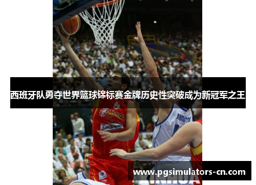 西班牙队勇夺世界篮球锦标赛金牌历史性突破成为新冠军之王 西班牙队勇夺世界篮球锦标赛金牌历史性突破成为新冠军之王