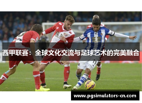 西甲联赛:全球文化交流与足球艺术的完美融合 西甲联赛:全球文化交流与足球艺术的完美融合