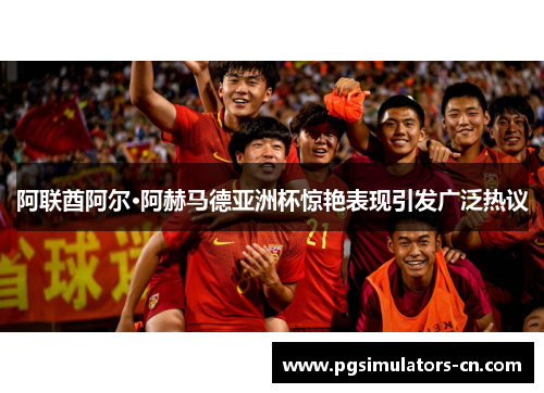 阿联酋阿尔·阿赫马德亚洲杯惊艳表现引发广泛热议