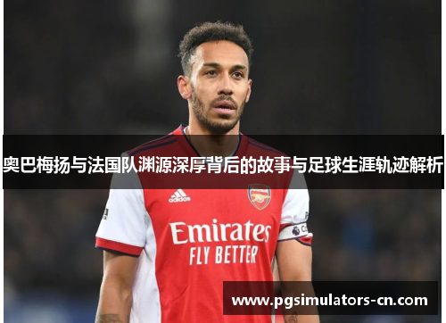 奥巴梅扬与法国队渊源深厚背后的故事与足球生涯轨迹解析 奥巴梅扬与法国队渊源深厚背后的故事与足球生涯轨迹解析