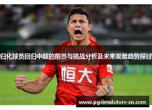 归化球员回归中超的前景与挑战分析及未来发展趋势探讨 归化球员回归中超的前景与挑战分析及未来发展趋势探讨