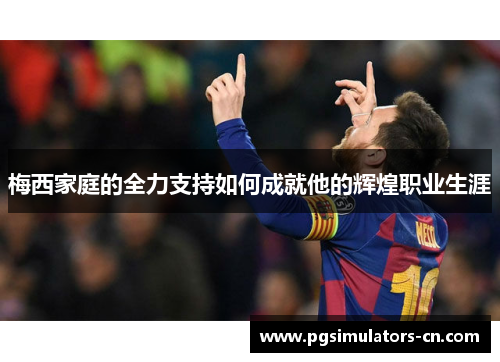 梅西家庭的全力支持如何成就他的辉煌职业生涯