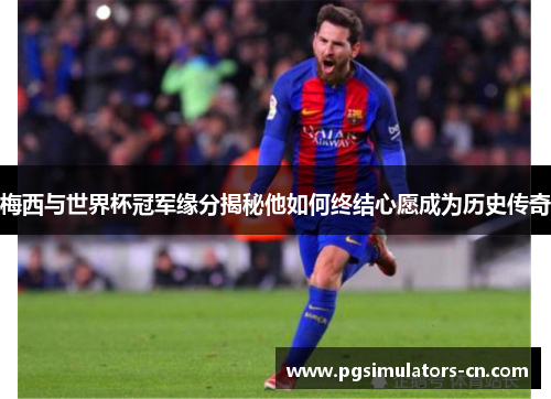 梅西与世界杯冠军缘分揭秘他如何终结心愿成为历史传奇