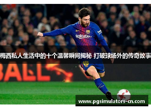 梅西私人生活中的十个温馨瞬间揭秘 打破球场外的传奇故事