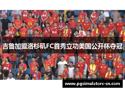 吉鲁加盟洛杉矶FC首秀立功美国公开杯夺冠 吉鲁加盟洛杉矶FC首秀立功美国公开杯夺冠