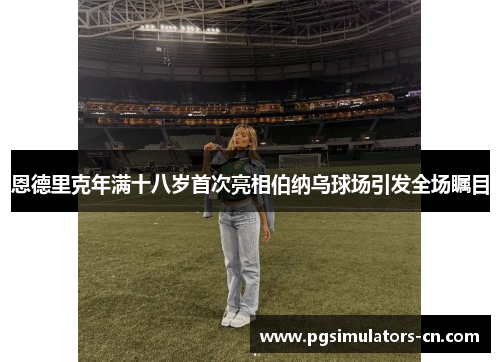 恩德里克年满十八岁首次亮相伯纳乌球场引发全场瞩目