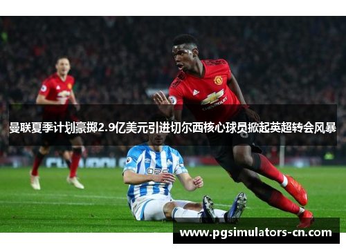 曼联夏季计划豪掷2.9亿美元引进切尔西核心球员掀起英超转会风暴