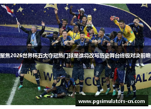 聚焦2026世界杯五大夺冠热门球星谁将改写历史舞台终极对决前瞻