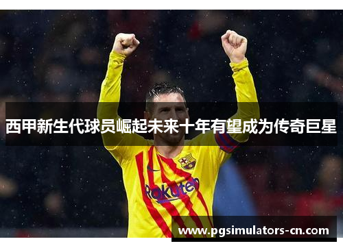 西甲新生代球员崛起未来十年有望成为传奇巨星