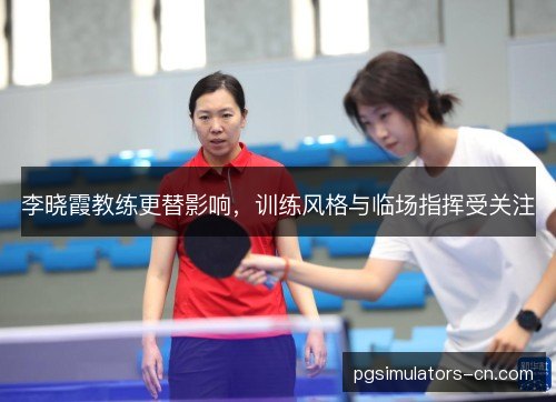 李晓霞教练更替影响，训练风格与临场指挥受关注